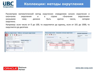 www.ubc-corp.com
Коллекции: методы округления
Рассмотрим математический метод округления: определяем начало округления и
окончание округления и в строке «Значение округления»
указываем чему должно быть кратно число, которое
округлено.
Например: если число от 0 до 100, то округляется до единиц, если от 101 до 1000, то
округляется до десятков.
 