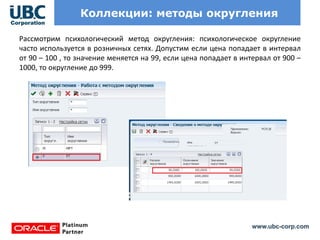 www.ubc-corp.com
Коллекции: методы округления
Рассмотрим психологический метод округления: психологическое округление
часто используется в розничных сетях. Допустим если цена попадает в интервал
от 90 – 100 , то значение меняется на 99, если цена попадает в интервал от 900 –
1000, то округление до 999.
 