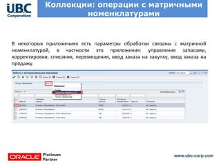 www.ubc-corp.com
Коллекции: операции с матричными
номенклатурами
В некоторых приложениях есть параметры обработки связаны с матричной
номенклатурой, в частности это приложения: управления запасами,
корректировки, списания, перемещения, ввод заказа на закупку, ввод заказа на
продажу.
 