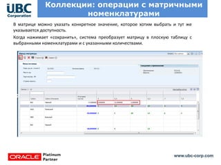 www.ubc-corp.com
Коллекции: операции с матричными
номенклатурами
В матрице можно указать конкретное значение, которое хотим выбрать и тут же
указывается доступность.
Когда нажимает «сохранить», система преобразует матрицу в плоскую таблицу с
выбранными номенклатурами и с указанными количествами.
 