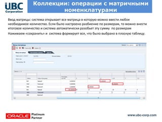 www.ubc-corp.com
Коллекции: операции с матричными
номенклатурами
Ввод матрицы: система открывает все матрица в которую можно ввести любое
необходимое количество. Если было настроено разбиение по размерам, то можно внести
итоговое количество и система автоматически разобьет эту сумму по размерам
Нажимаем «сохранить» и система формирует все, что было выбрано в плоскую таблицу.
 
