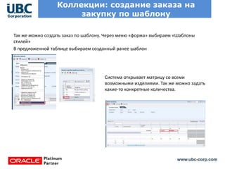 www.ubc-corp.com
Коллекции: создание заказа на
закупку по шаблону
Так же можно создать заказ по шаблону. Через меню «форма» выбираем «Шаблоны
стилей»
В предложенной таблице выбираем созданный ранее шаблон
Система открывает матрицу со всеми
возможными изделиями. Так же можно задать
какие-то конкретные количества.
 