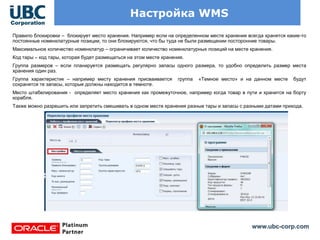 www.ubc-corp.com
Настройка WMS
Правило блокировки – блокирует место хранения. Например если на определенном месте хранения всегда хранятся какие-то
постоянные номенклатурные позиции, то они блокируются, что бы туда не были размещении посторонние товары.
Максимальное количество номенклатур – ограничивает количество номенклатурных позиций на месте хранения.
Код тары – код тары, которая будет размещаться на этом месте хранения.
Группа размеров – если планируется размещать регулярно запасы одного размера, то удобно определить размер места
хранения один раз.
Группа характеристик – например месту хранения присваивается группа «Темное место» и на данном месте будут
сохранятся те запасы, которые должны находится в темноте.
Место штабелирования - определяет место хранения как промежуточное, например когда товар в пути и хранится на борту
корабля.
Также можно разрешить или запретить смешивать в одном месте хранения разные тары и запасы с разными датами прихода.
 