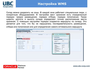 www.ubc-corp.com
Настройка WMS
Склад можно разделить на зоны. В каждой зоне работают специальные люди, с
конкретным оборудованием. В настройке мест хранения есть определенный
порядок: прядок размещения, порядок отбора, порядок пополнения. Также
широта, долгота и высота склада определяют точное расположение места
хранения. С помощью настройки порядка создаются маршруты по складу. Это
делается для того, что бы не нарушалась последовательность размещения,
отбора или пополнения или для определения самого оптимального маршрута.
 