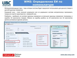 www.ubc-corp.com
WMS: Определение ЕИ по
номенклатуре
Метод рекомендации тары – тары которые система будет предлагает использовать для данного товара в
данной единице измерения.
Номерной знак – поле означает разрешено или не разрешено системе автоматически присваивать
товару или группе характеристик номерной знак.
Разбивать – разбивать ли системе единицы измерения на меньшие единицы измерения. (например, в
коробке 10 комплектов товаров. Можно ли коробку разбить на 10 комплектов или 10 комплектов
должны оставаться единим целым ).
 