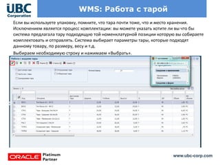 www.ubc-corp.com
WMS: Работа с тарой
Если вы используете упаковку, помните, что тара почти тоже, что и место хранения.
Исключением является процесс комплектации: вы можете указать хотите ли вы что бы
система предлагала тару подходящую той номенклатурной позиции которую вы собираете
комплектовать и отправлять. Система выбирает параметры тары, которые подходят
данному товару, по размеру, весу и т.д.
Выбираем необходимую строку и нажимаем «Выбрать».
 