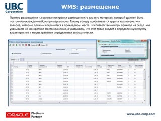 www.ubc-corp.com
WMS: размещение
Пример размещения на основании правил размещения: у вас есть материал, который должен быть
постоянно охлажденный, например молоко. Такому товару присваивается группа характеристики
товаров, которые должны сохраняться в прохладном месте. И соответственно при приходе на склад мы
указываем не конкретное место хранения, а указываем, что этот товар входит в определенную группу
характеристик и место хранения определяется автоматически.
 