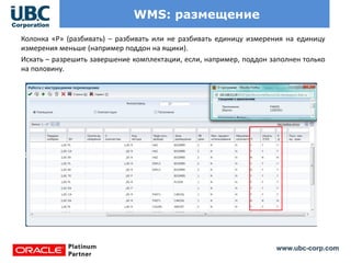 www.ubc-corp.com
WMS: размещение
Колонка «Р» (разбивать) – разбивать или не разбивать единицу измерения на единицу
измерения меньше (например поддон на ящики).
Искать – разрешить завершение комплектации, если, например, поддон заполнен только
на половину.
 