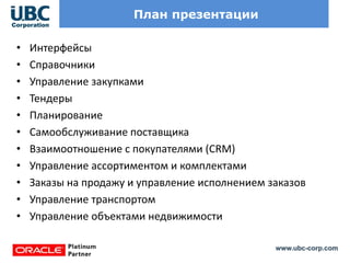 www.ubc-corp.com
План презентации
• Интерфейсы
• Справочники
• Управление закупками
• Тендеры
• Планирование
• Самообслуживание поставщика
• Взаимоотношение с покупателями (CRM)
• Управление ассортиментом и комплектами
• Заказы на продажу и управление исполнением заказов
• Управление транспортом
• Управление объектами недвижимости
 