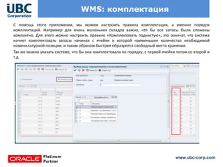www.ubc-corp.com
WMS: комплектация
С помощь этого приложения, мы можем настроить правила комплектации, а именно порядок
комплектаций. Например для очень маленьких складов важно, что бы все запасы были сложены
компактно. Для этого можно настроить правило «Комплектовать подчистую», это означат, что система
начнет комплектовать запасы начиная с ячейки в которой наименьшее количество необходимой
номенклатурной позиции, и таким образом быстрее образуются свободный места хранения.
Так же можно указать системе, что бы она комплектовала по порядку, с первой ячейки потом со второй и
т.д.
 