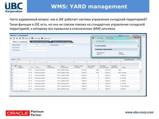 www.ubc-corp.com
WMS: YARD management
Часто задаваемый вопрос: как в JDE работает система управления складской территорией?
Такая функция в JDE есть, но она не совсем похожа на стандартное управление складской
территорией, к которому все привыкли в классических WMS ситсемах.
 