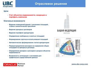 www.ubc-corp.com
Отраслевое решение
Цели
– Учет объектов недвижимости, входящих в
портфель компании
Ключевые возможности
– Ведение помещенийзданий с указанием площадей,
ставок и аналитических признаков
– Ведение арендных договоров
– Ведение портфеля арендаторов
– Определение свободных и занятых площадей
– Формирование прогноза использования площадей
– Автоматическое формирование счетов арендаторам
– Перераспределение расходов на содержание общих
площадей на арендные договора
– Определение доходов и расходов в разрезе объектов
недвижимости
– Возможность интеграции с системами для
графического представления данных
 