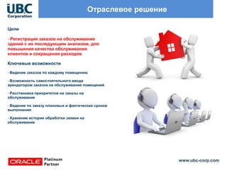 www.ubc-corp.com
Отраслевое решение
Цели
–Регистрация заказов на обслуживание
зданий с их последующим анализом, для
повышения качества обслуживания
клиентов и сокращения расходов
Ключевые возможности
–Ведение заказов по каждому помещению
–Возможность самостоятельного ввода
арендатором заказов на обслуживание помещений
–Расстановка приоритетов на заказы на
обслуживание
–Ведение по заказу плановых и фактических сроков
выполнения
–Хранение истории обработки заявки на
обслуживание
 