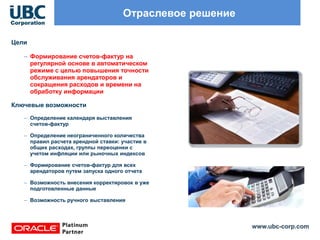 www.ubc-corp.com
Отраслевое решение
Цели
– Формирование счетов-фактур на
регулярной основе в автоматическом
режиме с целью повышения точности
обслуживания арендаторов и
сокращения расходов и времени на
обработку информации
Ключевые возможности
– Определение календаря выставления
счетов-фактур
– Определение неограниченного количества
правил расчета арендной ставки: участие в
общих расходах, группы переоценки с
учетом инфляции или рыночных индексов
– Формирование счетов-фактур для всех
арендаторов путем запуска одного отчета
– Возможность внесения корректировок в уже
подготовленные данные
– Возможность ручного выставления
 