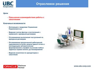 www.ubc-corp.com
Отраслевое решение
Цели
– Повышение взаимодействия работы с
заказчиками
Ключевые возможности
– Интеграция с модулями Управления
Недвижимостью
– Ведение счетов фактур и поступлений с
привязкой к арендным договорам
– Отслеживание выполнения поступлений по
арендным договорам
– Отслеживание просроченной дебиторской
задолженности путем запуска одного отчета с
последующим автоматическим
формированием штрафов на основе любых
заданных правил вплоть до блокирования
– Ведение аналитики по арендаторам и
заказчикам
 