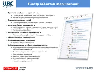 www.ubc-corp.com
Реестр объектов недвижимости
• Группировка объектов недвижимости
• Страна, регион, населённый пункт, тип объекта, вид бизнеса
• Несколько принципов группировки одновременно
• Поддержка сложных связей
• Объекты управления, объекты права и бизнес - объекты
• Карточка объекта недвижимости
• Преднастроенные атрибуты (собственник, адрес, площадь и др.)
• Настраиваемые атрибуты
• Удобный поиск объектов недвижимости
• Пример: найти все объекты в ЦФО площадью > 1000 кв. м
• Статусы объектов недвижимости
• Детализация данных по зданиям
• Карточки этажей и помещений
• Учёт документации по объектам недвижимости
• Ведение разрешительной, правоустанавливающей документации
по объектам недвижимости
• Электронный архив отсканированных документов
• Классификация документов
• Контроль сроков действия документов
• Задание критичных дат по документу
• Направление уведомлений
 