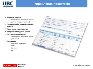 www.ubc-corp.com
Управление проектами
• Бюджеты проекта
• Укрупнённые (по статьям затрат)
• Детальные (уровень сметы)
• Структура работ по капитальному
проекту
• Назначение ответственных
• Контроль соблюдения сроков
• Учёт фактических затрат
• Укрупнённый (по статьям затрат)
• Детальный
• Интеграция
• Primavera| MS Project
• САМ
• Закупки
• Др.
 