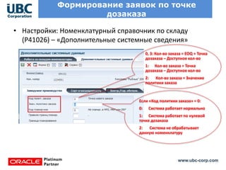 www.ubc-corp.com
Формирование заявок по точке
дозаказа
• Настройки: Номенклатурный справочник по складу
(P41026) – «Дополнительные системные сведения»
0, 3: Кол-во заказа = EOQ + Точка
дозаказа – Доступное кол-во
1: Кол-во заказа = Точка
дозаказа – Доступное кол-во
2: Кол-во заказа = Значение
политики заказа
Если «Код политики заказа» = 0:
0: Система работает нормально
1: Система работает по нулевой
точке дозаказа
2: Система не обрабатывает
данную номенклатуру
 