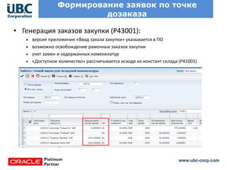 www.ubc-corp.com
Формирование заявок по точке
дозаказа
• Генерация заказов закупки (Р43001):
версия приложения «Ввод заказа закупки» указывается в ПО
возможно освобождение рамочных заказов закупки
учет замен и задержанных номенклатур
«Доступное количество» рассчитывается исходя из констант склада (Р41001)
 