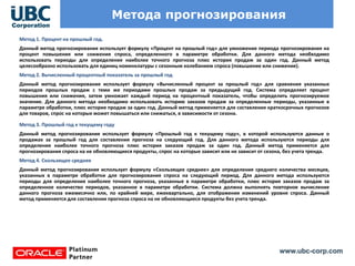 www.ubc-corp.com
Метода прогнозирования
Метод 1. Процент на прошлый год.
Данный метод прогнозирования использует формулу «Процент на прошлый год» для умножения периода прогнозирования на
процент повышения или снижения спроса, определенного в параметре обработки. Для данного метода необходимо
использовать периоды для определения наиболее точного прогноза плюс история продаж за один год. Данный метод
целесообразно использовать для единиц номенклатуры с сезонным колебанием спроса (повышение или снижение).
Метод 2. Вычисленный процентный показатель за прошлый год
Данный метод прогнозирования использует формулу «Вычисленный процент за прошлый год» для сравнения указанных
периодов прошлых продаж с теми же периодами прошлых продаж за предыдущий год. Система определяет процент
повышения или снижения, затем умножает каждый период на процентный показатель, чтобы определить прогнозируемое
значение. Для данного метода необходимо использовать историю заказов продаж за определенные периоды, указанные в
параметре обработки, плюс история продаж за один год. Данный метод применяется для составления краткосрочных прогнозов
для товаров, спрос на которые может повышаться или снижаться, в зависимости от сезона.
Метод 3. Прошлый год к текущему году
Данный метод прогнозирования использует формулу «Прошлый год к текущему году», в которой используются данные о
продажах за прошлый год для составления прогноза на следующий год. Для данного метода используются периоды для
определения наиболее точного прогноза плюс история заказов продаж за один год. Данный метод применяется для
прогнозирования спроса на не обновляющиеся продукты, спрос на которые зависит или не зависит от сезона, без учета тренда.
Метод 4. Скользящее среднее
Данный метод прогнозирования использует формулу «Скользящее среднее» для определения среднего количества месяцев,
указанных в параметре обработки для прогнозирования спроса на следующий период. Для данного метода используются
периоды для определения наиболее точного прогноза, указанные в параметре обработки, плюс история заказов продаж за
определенное количество периодов, указанное в параметре обработки. Система должна выполнять повторное вычисление
данного прогноза ежемесячно или, по крайней мере, ежеквартально, для отображения изменений уровня спроса. Данный
метод применяется для составления прогноза спроса на не обновляющиеся продукты без учета тренда.
 