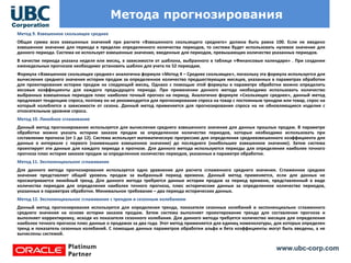 www.ubc-corp.com
Метода прогнозирования
Метод 9. Взвешенное скользящее среднее
Общая сумма всех взвешенных значений при расчете «Взвешенного скользящего среднего» должна быть равна 100. Если не введено
взвешенное значение для периода в пределах определенного количества периодов, то система будет использовать нулевое значение для
данного периода. Система не использует взвешенные значения, введенные для периодов, превышающих количество указанных периодов.
В качестве периода указана неделя или месяц, в зависимости от шаблона, выбранного в таблице «Финансовые календари» . При создании
еженедельных прогнозов необходимо установить шаблон для учета по 52 периодам.
Формула «Взвешенное скользящее среднее» аналогична формуле «Метод 4 – Среднее скользящее», поскольку эта формула используется для
вычисления среднего значения истории продаж за определенное количество предшествующих месяцев, указанных в параметрах обработки
для проектирования истории продаж на следующий месяц. Однако с помощью этой формулы в параметре обработки можно определить
весовые коэффициенты для каждого предыдущего периода. При применении данного метода необходимо использовать количество
выбранных взвешенных периодов плюс наиболее точный прогноз на период. Аналогично формуле «Скользящее среднее», данный метод
продлевает тенденцию спроса, поэтому он не рекомендуется для прогнозирования спроса на товар с постоянным трендом или товар, спрос на
который колеблется в зависимости от сезона. Данный метод применяется для прогнозирования спроса на не обновляющиеся изделия с
относительным уровнем спроса.
Метод 10. Линейное сглаживание
Данный метод прогнозирования используется для вычисления среднего взвешенного значения для данных прошлых продаж. В параметре
обработки можно указать историю заказов продаж за определенное количество периодов, которые необходимо использовать при
составлении прогноза (от 1 до 12). Система использует математическую прогрессию для определения средневзвешенного коэффициента для
данных в интервале с первого (наименьшее взвешенное значение) до последнего (наибольшее взвешенное значение). Затем система
проектирует эти данные для каждого периода в прогнозе. Для данного метода используются периоды для определения наиболее точного
прогноза плюс история заказов продаж за определенное количество периодов, указанных в параметре обработки.
Метод 11. Экспоненциальное сглаживание
Для данного метода прогнозирования используется одно уравнение для расчета сглаженного среднего значения. Сглаженное среднее
значение представляет общий уровень продаж за выбранный период времени. Данный метод применяется, если для данных не
просматривается линейный тренд. Для данного метода требуются данные истории продаж за период времени, представленный в виде
количества периодов для определения наиболее точного прогноза, плюс исторические данные за определенное количество периодов,
указанных в параметрах обработки. Минимальное требование – два периода исторических данных.
Метод 12. Экспоненциальное сглаживание с трендом и сезонным колебанием
Данный метод прогнозирования используется для определения тренда, показателя сезонных колебаний и экспоненциально сглаженного
среднего значения на основе истории заказов продаж. Затем система выполняет проектирование тренда для составления прогноза и
выполняет корректировку, исходя из показателя сезонного колебания. Для данного метода требуется количество месяцев для определения
наиболее точного прогноза плюс данные о продажах за два года. Этот метод применяется для единиц номенклатуры, для которых определен
тренд и показатель сезонных колебаний. С помощью данных параметров обработки альфа и бета коэффициенты могут быть введены, а не
вычислены системой.
 
