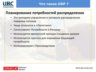 www.ubc-corp.com
Что такое DRP ?
Планирование потребностей распределения
• Это методика управления и контроля распределения
товарных потоков
• Чаще относится к «Логистике»
• Сопоставляет Потребности и Ресурсы
• Используется временной принцип создания заказов
• Используется прогноз для отражения бедующей
потребности
• Интегрировано с Производством
 