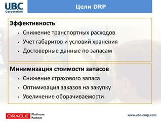 www.ubc-corp.com
Цели DRP
Эффективность
• Снижение транспортных расходов
• Учет габаритов и условий хранения
• Достоверные данные по запасам
Минимизация стоимости запасов
• Снижение страхового запаса
• Оптимизация заказов на закупку
• Увеличение оборачиваемости
 