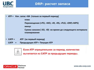 www.ubc-corp.com
DRP: расчет запаса
• ATP = Нач. запас +BA (только за первый период)
плюс
Перемещения (+PO, +WO, +IR, +RS, +PLO, +DRP,+MPS)
минус
Сумма заказов (-SO, -ID) во время до следующего интервала
планирования
• CATP = ATP (за первый период)
CATP = Предыдущее ATP + Текущее ATP
Если ATP отрицательное за период, количество
вычитается из CATP за предыдущие периоды.
 