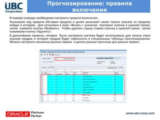www.ubc-corp.com
Прогнозирование: правила
включения
В первую очередь необходимо настроить правила включения .
Указываем код правила (История продаж) и далее указывает какие строки заказов на продажу
войдут в историю . Для установки в поле «Включ.» значения поставьте галочку в нужной строке,
затем нажмите кнопку «Выбрать». Чтобы удалить строку ставим галочку в нужной строке , затем
нажимаем кнопку «Удалить».
В дальнейшем правило, которое было настроено система будет использовать для записи строк
заказов продаж и истории продаж будет переносить в специальные таблицы прогнозирования.
Можно настроить несколько разных правил и делать разные прогнозы для разных правил .
 