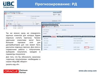 www.ubc-corp.com
Прогнозирование: РД
Так же можно сразу же определить
крупных клиентов для которых будем
отдельно считать прогнозы. Такими
крупными клиентами могут быть
большие торговые сети для
дистрибьюторов для них может быть
рассчитан отдельно прогноз. Для этого в
справочнике работы с покупателем,
выбираем покупателя, заходим в
параметры покупателя
Для того, что бы обозначить заказчика
«крупным покупателем» необходимо в
строке «Код АВС-оборот»
указать код «А».
 