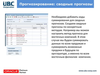 www.ubc-corp.com
Прогнозирование: сводные прогнозы
Необходимо добавить коды
суммирования для сводных
прогнозов. Создаем сводные
прогнозы по конкретным
методам. Например мы можем
настроить метод прогноза для
восточных компаний. В этом
случае мы будем суммировать
данные по всем продажам и
суммировать возможные
продажи в будущем по
оргструктуре, а именно по всем
восточным филиалам компании.
 