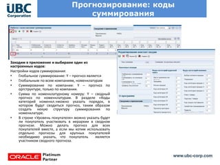 www.ubc-corp.com
Прогнозирование: коды
суммирования
Заходим в приложение и выбираем один из
настроенных кодов:
Настройки кодов суммирования:
• Глобальное суммирование: Y – прогноз является
• Глобальным по всем компаниям, номенклатурам
• Суммирование по компании: Y – прогноз по
оргструктуре, только по компании.
• Сумма по номенклатурному номеру: Y – сводный
прогноз по номенклатурам. В разделе «Коды
категорий номенкл.»можно указать порядок, в
котором будут сводиться прогноз, таким образом
создать некую структуру суммирования по
номенклатуре.
• В строке «Уровень покупателя» можно указать будет
ли покупатель участвовать в иерархии в сводном
прогнозе. Можно делать прогноз для всех
покупателей вместе, а если мы хотим использовать
отдельно прогнозы для крупных покупателей
необходимо указать, что покупатель является
участником сводного прогноза.
 