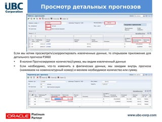 www.ubc-corp.com
Просмотр детальных прогнозов
Если мы хотим просмотретьскорректировать извлеченные данные, то открываем приложение для
детального прогноза Р3460
• В колоне Прогнозируемое количество/сумма, мы видим извлеченный данные
• Если необходимо, что-то изменить в фактических данных, мы заходим внутрь прогноза
(нажимаем на номенклатурный номер) и меняем необходимое количество или сумму.
 