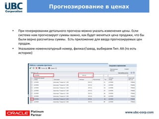 www.ubc-corp.com
Прогнозирование в ценах
• При генерировании детального прогноза можно указать изменения цены. Если
система нам прогнозирует суммы важно, как будет меняться цена продажи, что бы
были верно рассчитаны суммы. Есть приложение для ввода прогнозируемых цен
продаж.
• Указываем номенклатурный номер, филиал/завод, выбираем Тип: АА (то есть
историю)
 