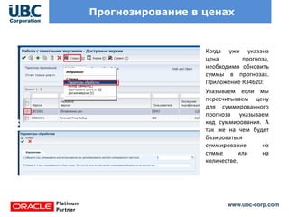 www.ubc-corp.com
Прогнозирование в ценах
Когда уже указана
цена прогноза,
необходимо обновить
суммы в прогнозах.
Приложение R34620:
Указываем если мы
пересчитываем цену
для суммированного
прогноза указываем
код суммирования. А
так же на чем будет
базироваться
суммирование на
сумме или на
количестве.
 