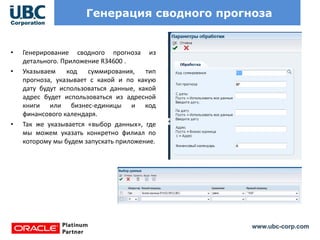 www.ubc-corp.com
Генерация сводного прогноза
• Генерирование сводного прогноза из
детального. Приложение R34600 .
• Указываем код суммирования, тип
прогноза, указывает с какой и по какую
дату будут использоваться данные, какой
адрес будет использоваться из адресной
книги или бизнес-единицы и код
финансового календаря.
• Так же указывается «выбор данных», где
мы можем указать конкретно филиал по
которому мы будем запускать приложение.
 