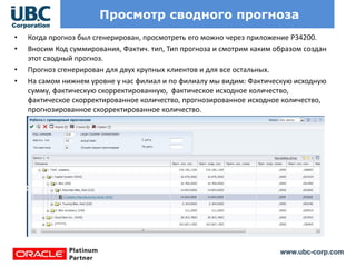 www.ubc-corp.com
Просмотр сводного прогноза
• Когда прогноз был сгенерирован, просмотреть его можно через приложение P34200.
• Вносим Код суммирования, Фактич. тип, Тип прогноза и смотрим каким образом создан
этот сводный прогноз.
• Прогноз сгенерирован для двух крупных клиентов и для все остальных.
• На самом нижнем уровне у нас филиал и по филиалу мы видим: Фактическую исходную
сумму, фактическую скорректированную, фактическое исходное количество,
фактическое скорректированное количество, прогнозированное исходное количество,
прогнозированное скорректированное количество.
 