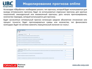 www.ubc-corp.com
Моделирование прогноза online
На вкладке «Обработка» необходимо указать: тип прогноза, который будет использоваться для
вывода оптимального прогноза; будут ли использоваться отдельные прогнозы для крупных
покупателей; еженедельный или ежемесячный прогнозы; дата начала прогнозирования;
количество периодов, который используются для прогноза;
Будет вычисляться оптимальный прогноз использую средние абсолютное отклонение или
процент точности; будет прогнозироваться суммы или количества; тип финансового
календаря; будет ли система заменять отрицательный значения на «ноль».
 