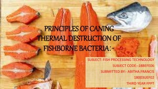 PRINCIPLES OF CANING
THERMAL DESTRUCTION OF
FISHBORNE BACTERIA:-
SUBJECT: FISH PROCESSING TECHNOLOGY
SUBJECT CODE:-18BEFE06
SUBMITTED BY:- ABITHA FRANCIS
18003UEF02
THIRD YEAR FPPT
 
