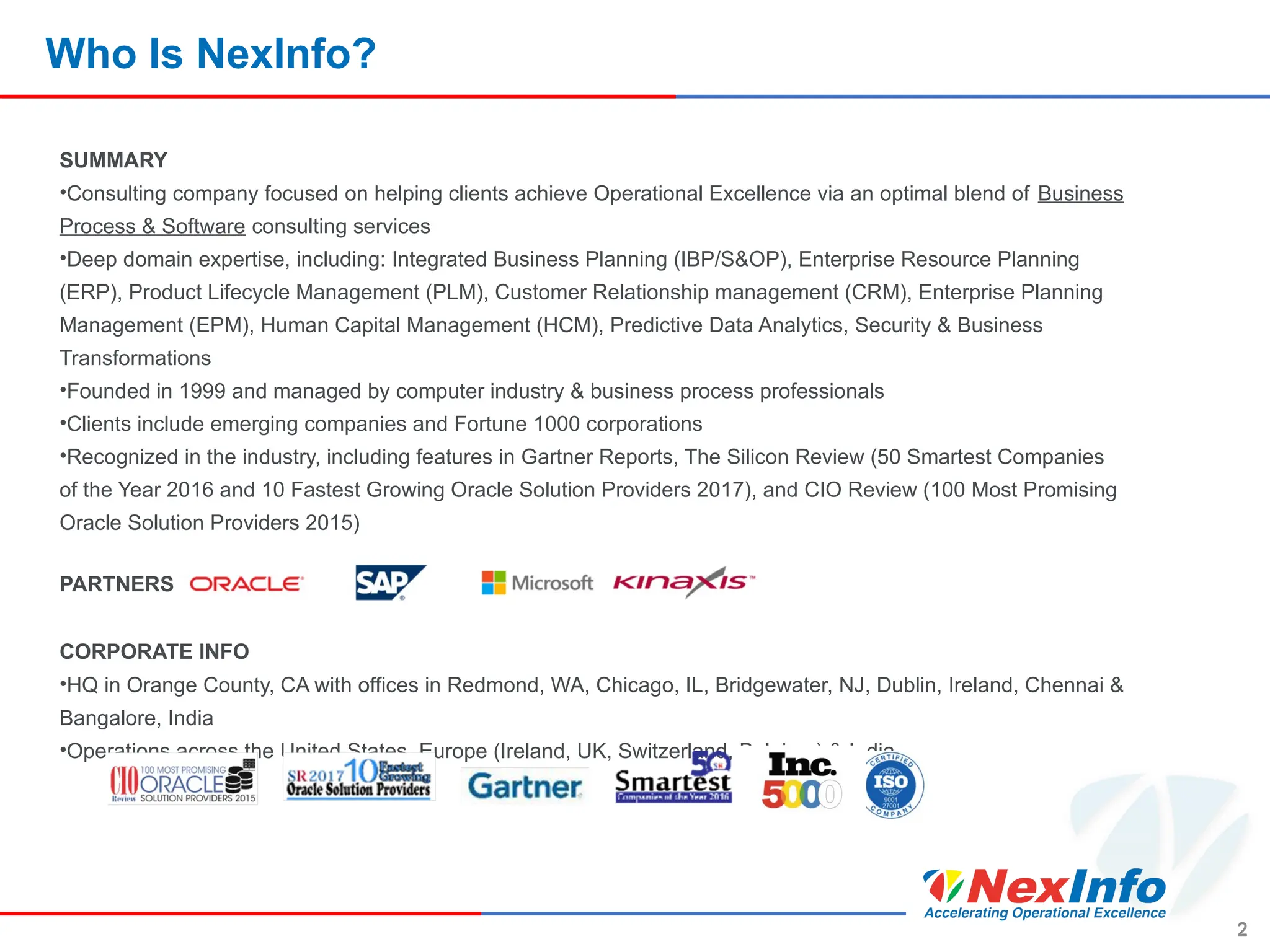 Who Is NexInfo?
SUMMARY
•Consulting company focused on helping clients achieve Operational Excellence via an optimal blend of Business
Process & Software consulting services
•Deep domain expertise, including: Integrated Business Planning (IBP/S&OP), Enterprise Resource Planning
(ERP), Product Lifecycle Management (PLM), Customer Relationship management (CRM), Enterprise Planning
Management (EPM), Human Capital Management (HCM), Predictive Data Analytics, Security & Business
Transformations
•Founded in 1999 and managed by computer industry & business process professionals
•Clients include emerging companies and Fortune 1000 corporations
•Recognized in the industry, including features in Gartner Reports, The Silicon Review (50 Smartest Companies
of the Year 2016 and 10 Fastest Growing Oracle Solution Providers 2017), and CIO Review (100 Most Promising
Oracle Solution Providers 2015)
PARTNERS
CORPORATE INFO
•HQ in Orange County, CA with offices in Redmond, WA, Chicago, IL, Bridgewater, NJ, Dublin, Ireland, Chennai &
Bangalore, India
•Operations across the United States, Europe (Ireland, UK, Switzerland, Belgium) & India
2
 
