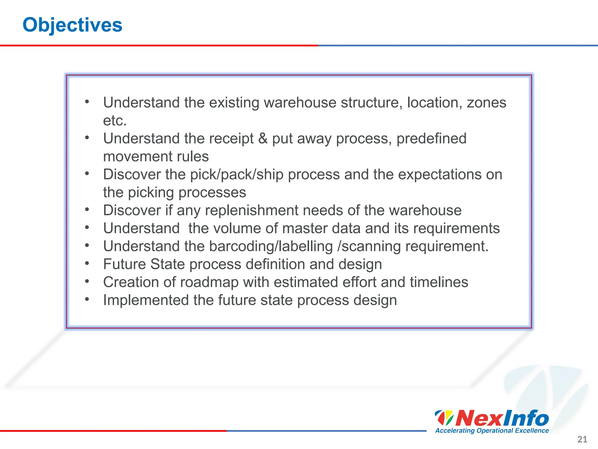 Objectives
21
• Understand the existing warehouse structure, location, zones
etc.
• Understand the receipt & put away process, predefined
movement rules
• Discover the pick/pack/ship process and the expectations on
the picking processes
• Discover if any replenishment needs of the warehouse
• Understand the volume of master data and its requirements
• Understand the barcoding/labelling /scanning requirement.
• Future State process definition and design
• Creation of roadmap with estimated effort and timelines
• Implemented the future state process design
 