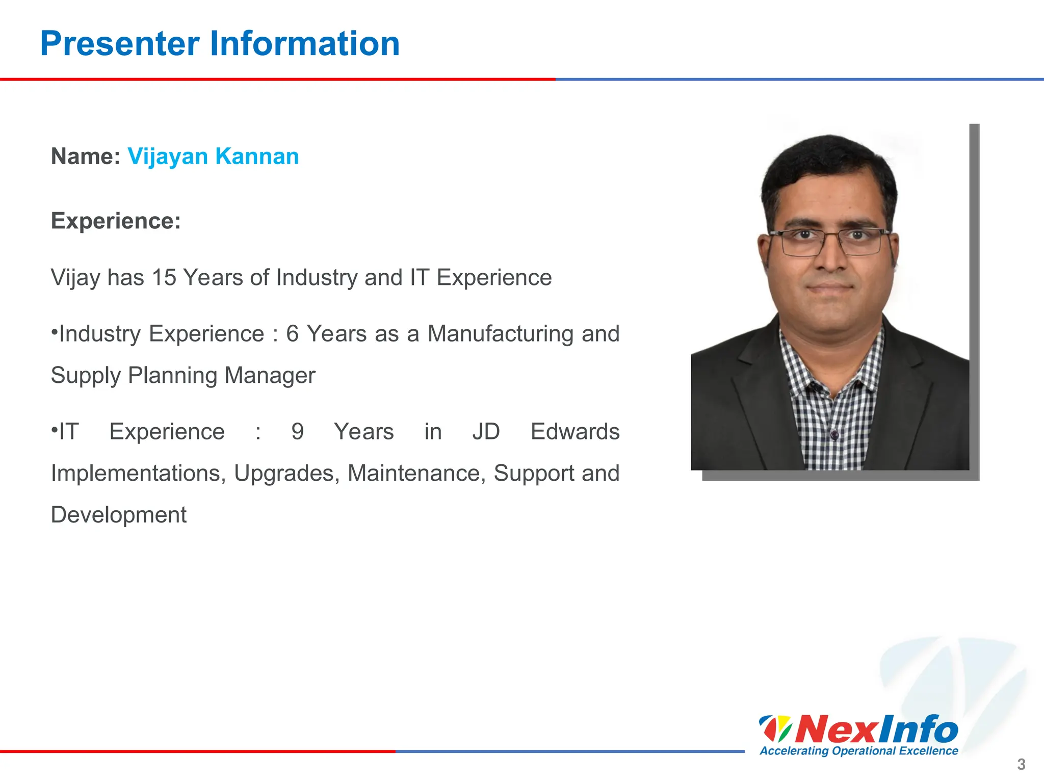Presenter Information
3
Name: Vijayan Kannan
Experience:
Vijay has 15 Years of Industry and IT Experience
•Industry Experience : 6 Years as a Manufacturing and
Supply Planning Manager
•IT Experience : 9 Years in JD Edwards
Implementations, Upgrades, Maintenance, Support and
Development
 