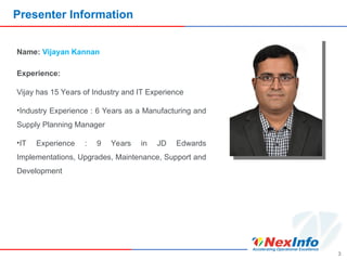 Presenter Information
3
Name: Vijayan Kannan
Experience:
Vijay has 15 Years of Industry and IT Experience
•Industry Experience : 6 Years as a Manufacturing and
Supply Planning Manager
•IT Experience : 9 Years in JD Edwards
Implementations, Upgrades, Maintenance, Support and
Development
 