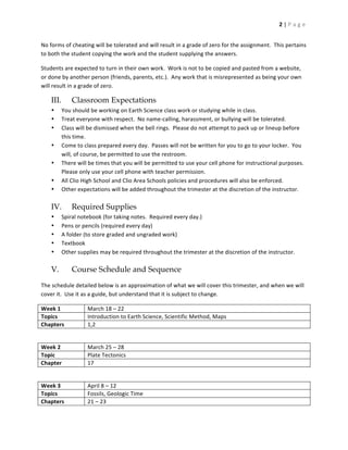 2	
  |	
  P a g e 	
  


No	
  forms	
  of	
  cheating	
  will	
  be	
  tolerated	
  and	
  will	
  result	
  in	
  a	
  grade	
  of	
  zero	
  for	
  the	
  assignment.	
  	
  This	
  pertains	
  
to	
  both	
  the	
  student	
  copying	
  the	
  work	
  and	
  the	
  student	
  supplying	
  the	
  answers.	
  

Students	
  are	
  expected	
  to	
  turn	
  in	
  their	
  own	
  work.	
  	
  Work	
  is	
  not	
  to	
  be	
  copied	
  and	
  pasted	
  from	
  a	
  website,	
  
or	
  done	
  by	
  another	
  person	
  (friends,	
  parents,	
  etc.).	
  	
  Any	
  work	
  that	
  is	
  misrepresented	
  as	
  being	
  your	
  own	
  
will	
  result	
  in	
  a	
  grade	
  of	
  zero.	
  

      III.         Classroom Expectations
      •      You	
  should	
  be	
  working	
  on	
  Earth	
  Science	
  class	
  work	
  or	
  studying	
  while	
  in	
  class.	
  	
  	
  
      •      Treat	
  everyone	
  with	
  respect.	
  	
  No	
  name-­‐calling,	
  harassment,	
  or	
  bullying	
  will	
  be	
  tolerated.	
  
      •      Class	
  will	
  be	
  dismissed	
  when	
  the	
  bell	
  rings.	
  	
  Please	
  do	
  not	
  attempt	
  to	
  pack	
  up	
  or	
  lineup	
  before	
  
             this	
  time.	
  
      •      Come	
  to	
  class	
  prepared	
  every	
  day.	
  	
  Passes	
  will	
  not	
  be	
  written	
  for	
  you	
  to	
  go	
  to	
  your	
  locker.	
  	
  You	
  
             will,	
  of	
  course,	
  be	
  permitted	
  to	
  use	
  the	
  restroom.	
  
      •      There	
  will	
  be	
  times	
  that	
  you	
  will	
  be	
  permitted	
  to	
  use	
  your	
  cell	
  phone	
  for	
  instructional	
  purposes.	
  	
  
             Please	
  only	
  use	
  your	
  cell	
  phone	
  with	
  teacher	
  permission.	
  
      •      All	
  Clio	
  High	
  School	
  and	
  Clio	
  Area	
  Schools	
  policies	
  and	
  procedures	
  will	
  also	
  be	
  enforced.	
  
      •      Other	
  expectations	
  will	
  be	
  added	
  throughout	
  the	
  trimester	
  at	
  the	
  discretion	
  of	
  the	
  instructor.	
  
             	
  
      IV.          Required Supplies
      •      Spiral	
  notebook	
  (for	
  taking	
  notes.	
  	
  Required	
  every	
  day.)	
  
      •      Pens	
  or	
  pencils	
  (required	
  every	
  day)	
  
      •      A	
  folder	
  (to	
  store	
  graded	
  and	
  ungraded	
  work)	
  
      •      Textbook	
  
      •      Other	
  supplies	
  may	
  be	
  required	
  throughout	
  the	
  trimester	
  at	
  the	
  discretion	
  of	
  the	
  instructor.	
  
             	
  
      V.           Course Schedule and Sequence
The	
  schedule	
  detailed	
  below	
  is	
  an	
  approximation	
  of	
  what	
  we	
  will	
  cover	
  this	
  trimester,	
  and	
  when	
  we	
  will	
  
cover	
  it.	
  	
  Use	
  it	
  as	
  a	
  guide,	
  but	
  understand	
  that	
  it	
  is	
  subject	
  to	
  change.	
  

Week	
  1	
                   March	
  18	
  –	
  22	
  
Topics	
                      Introduction	
  to	
  Earth	
  Science,	
  Scientific	
  Method,	
  Maps	
  
Chapters	
                    1,2	
  
	
  

Week	
  2	
                   March	
  25	
  –	
  28	
  
Topic	
                       Plate	
  Tectonics	
  
Chapter	
                     17	
  
	
  

Week	
  3	
                   April	
  8	
  –	
  12	
  
Topics	
                      Fossils,	
  Geologic	
  Time	
  
Chapters	
                    21	
  –	
  23	
  
 