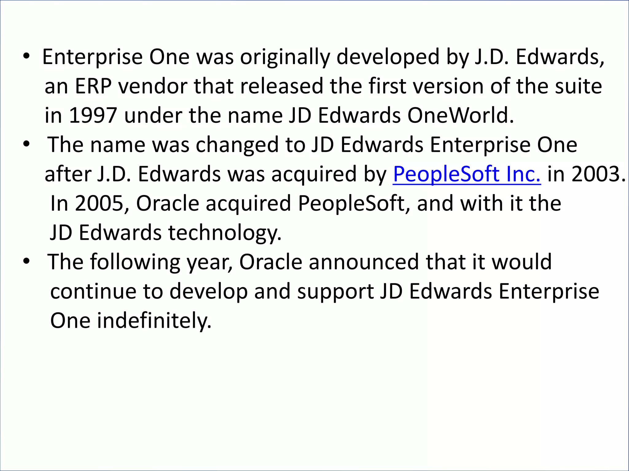 • Enterprise One was originally developed by J.D. Edwards,
an ERP vendor that released the first version of the suite
in 1997 under the name JD Edwards OneWorld.
• The name was changed to JD Edwards Enterprise One
after J.D. Edwards was acquired by PeopleSoft Inc. in 2003.
In 2005, Oracle acquired PeopleSoft, and with it the
JD Edwards technology.
• The following year, Oracle announced that it would
continue to develop and support JD Edwards Enterprise
One indefinitely.
 