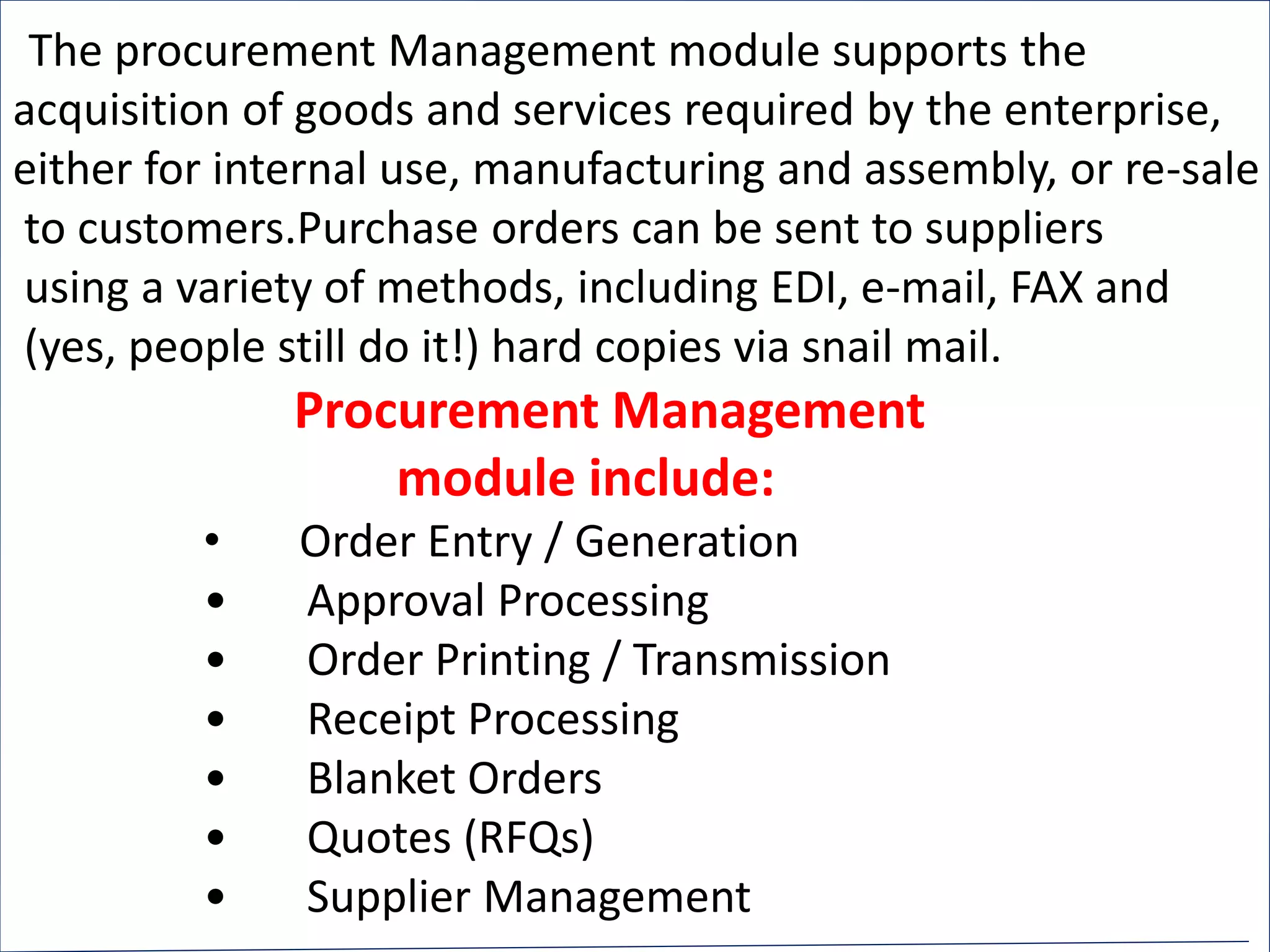 The procurement Management module supports the
acquisition of goods and services required by the enterprise,
either for internal use, manufacturing and assembly, or re-sale
to customers.Purchase orders can be sent to suppliers
using a variety of methods, including EDI, e-mail, FAX and
(yes, people still do it!) hard copies via snail mail.
Procurement Management
module include:
• Order Entry / Generation
• Approval Processing
• Order Printing / Transmission
• Receipt Processing
• Blanket Orders
• Quotes (RFQs)
• Supplier Management
 