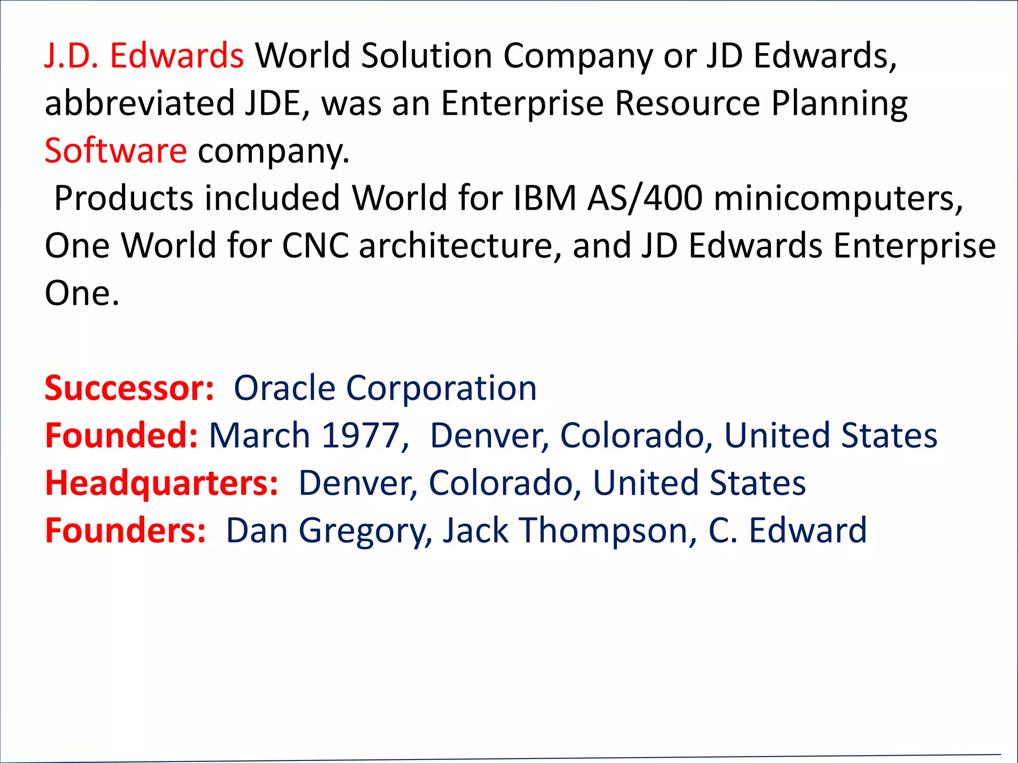 J.D. Edwards World Solution Company or JD Edwards,
abbreviated JDE, was an Enterprise Resource Planning
Software company.
Products included World for IBM AS/400 minicomputers,
One World for CNC architecture, and JD Edwards Enterprise
One.
Successor: Oracle Corporation
Founded: March 1977, Denver, Colorado, United States
Headquarters: Denver, Colorado, United States
Founders: Dan Gregory, Jack Thompson, C. Edward
 