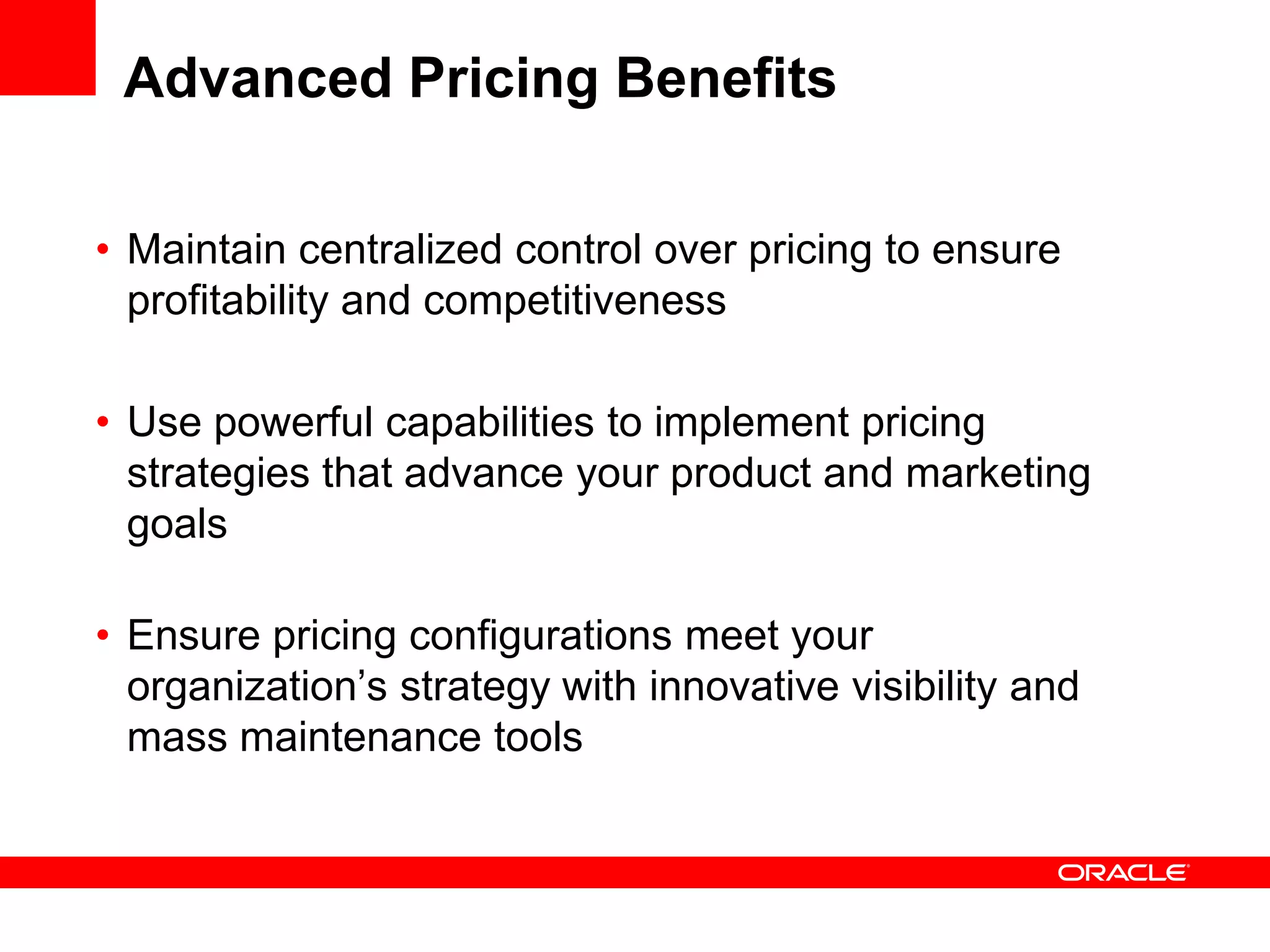 Advanced Pricing Benefits
• Maintain centralized control over pricing to ensure
profitability and competitiveness
• Use powerful capabilities to implement pricing
strategies that advance your product and marketing
goals
• Ensure pricing configurations meet your
organization’s strategy with innovative visibility and
mass maintenance tools
 