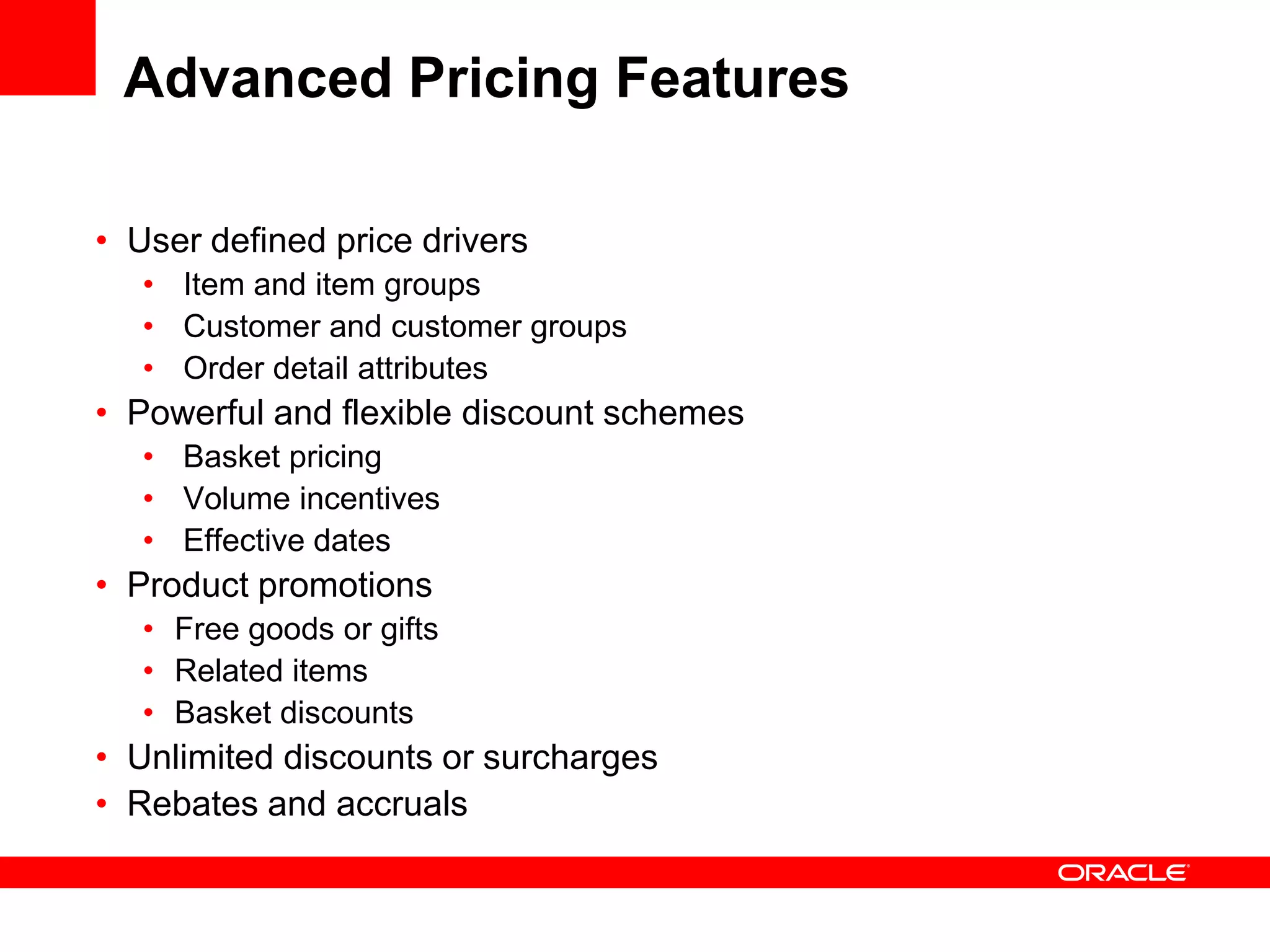 Advanced Pricing Features
• User defined price drivers
• Item and item groups
• Customer and customer groups
• Order detail attributes
• Powerful and flexible discount schemes
• Basket pricing
• Volume incentives
• Effective dates
• Product promotions
• Free goods or gifts
• Related items
• Basket discounts
• Unlimited discounts or surcharges
• Rebates and accruals
 
