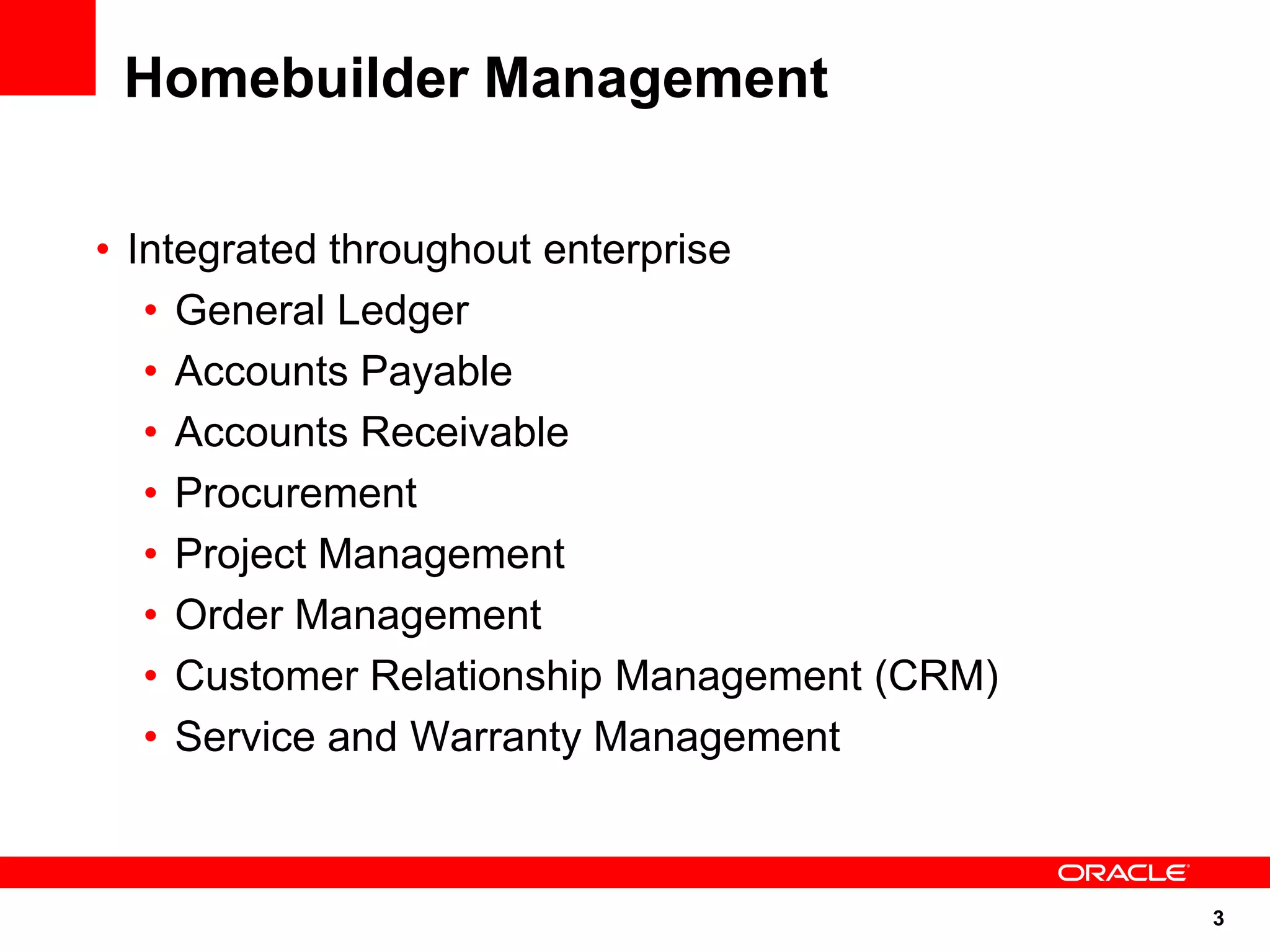 3
Homebuilder Management
• Integrated throughout enterprise
• General Ledger
• Accounts Payable
• Accounts Receivable
• Procurement
• Project Management
• Order Management
• Customer Relationship Management (CRM)
• Service and Warranty Management
 